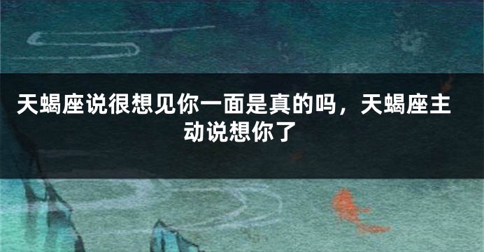 天蝎座说很想见你一面是真的吗，天蝎座主动说想你了