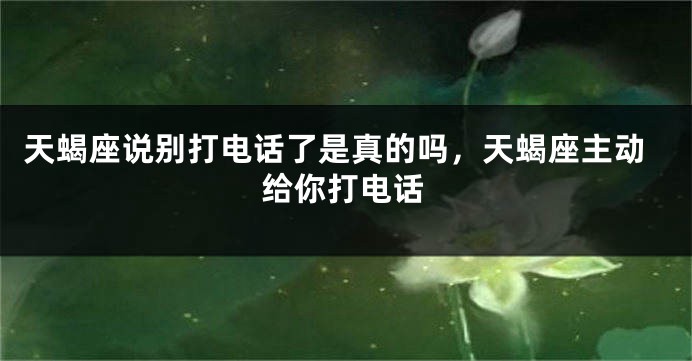 天蝎座说别打电话了是真的吗，天蝎座主动给你打电话