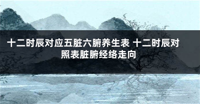 十二时辰对应五脏六腑养生表 十二时辰对照表脏腑经络走向
