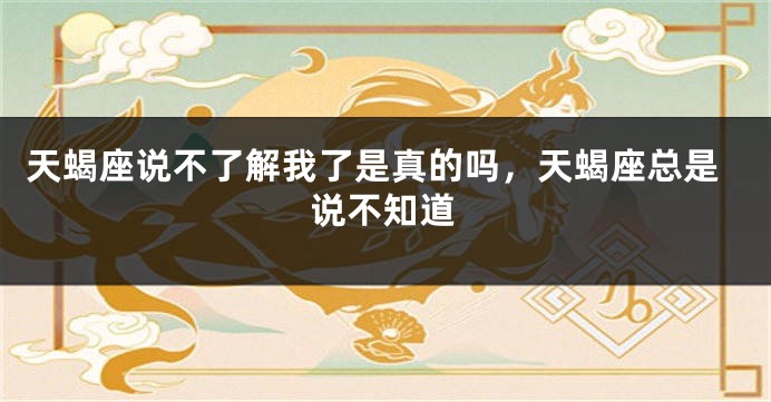 天蝎座说不了解我了是真的吗，天蝎座总是说不知道