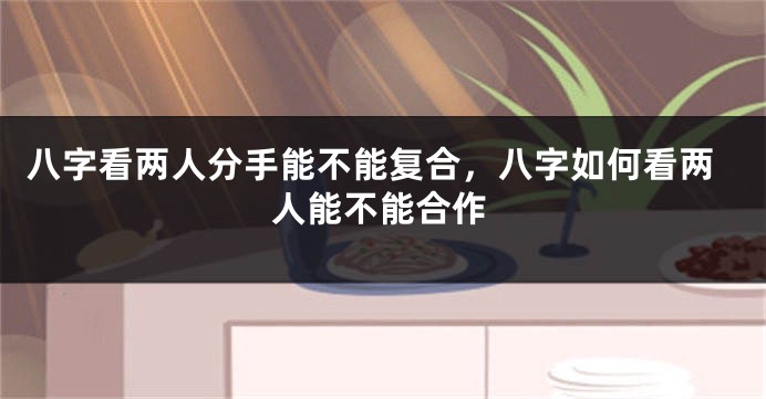 八字看两人分手能不能复合，八字如何看两人能不能合作