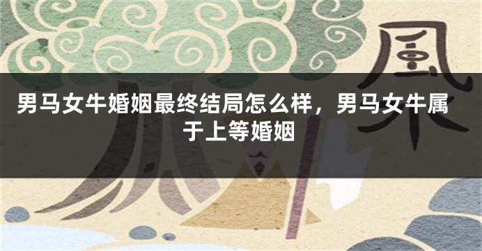 男马女牛婚姻最终结局怎么样，男马女牛属于上等婚姻