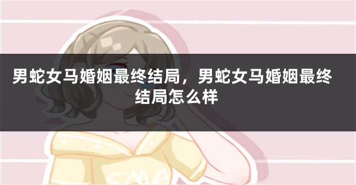 男蛇女马婚姻最终结局，男蛇女马婚姻最终结局怎么样