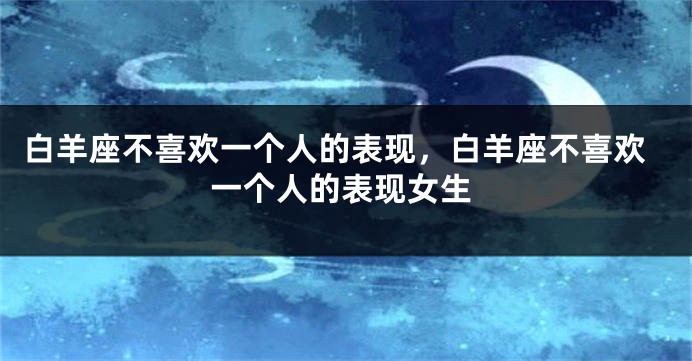 白羊座不喜欢一个人的表现，白羊座不喜欢一个人的表现女生