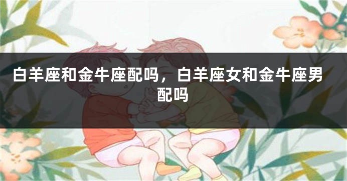 白羊座和金牛座配吗，白羊座女和金牛座男配吗