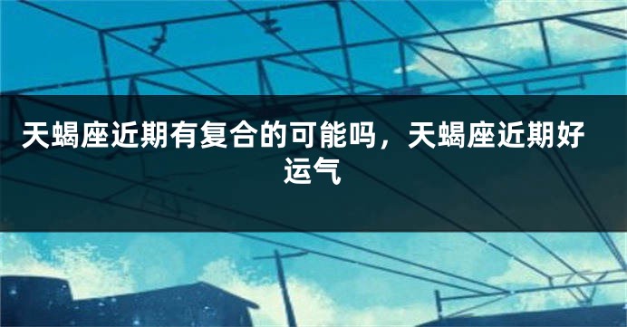 天蝎座近期有复合的可能吗，天蝎座近期好运气