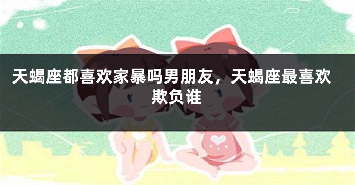 天蝎座都喜欢家暴吗男朋友，天蝎座最喜欢欺负谁