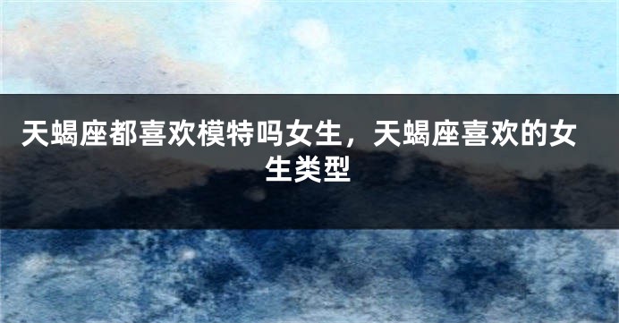 天蝎座都喜欢模特吗女生，天蝎座喜欢的女生类型