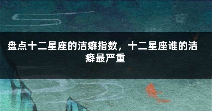 盘点十二星座的洁癖指数，十二星座谁的洁癖最严重