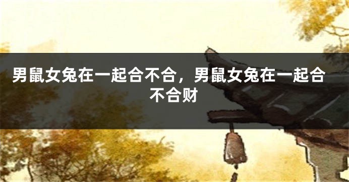 男鼠女兔在一起合不合，男鼠女兔在一起合不合财