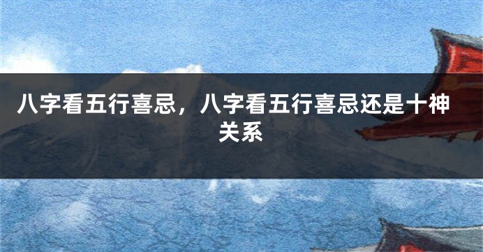 八字看五行喜忌，八字看五行喜忌还是十神关系