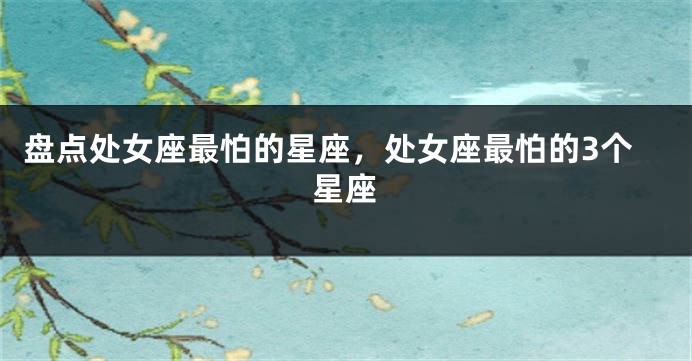 盘点处女座最怕的星座，处女座最怕的3个星座