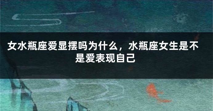 女水瓶座爱显摆吗为什么，水瓶座女生是不是爱表现自己