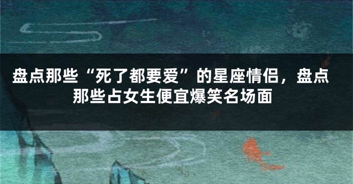 盘点那些“死了都要爱”的星座情侣，盘点那些占女生便宜爆笑名场面