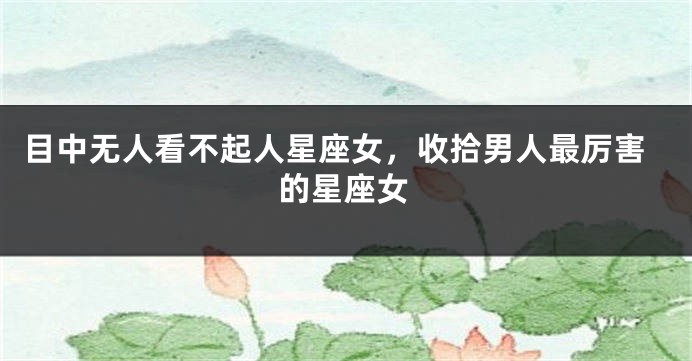 目中无人看不起人星座女，收拾男人最厉害的星座女