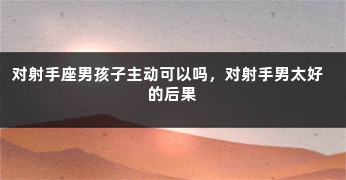 对射手座男孩子主动可以吗，对射手男太好的后果