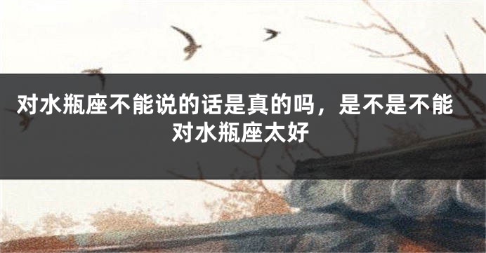 对水瓶座不能说的话是真的吗，是不是不能对水瓶座太好