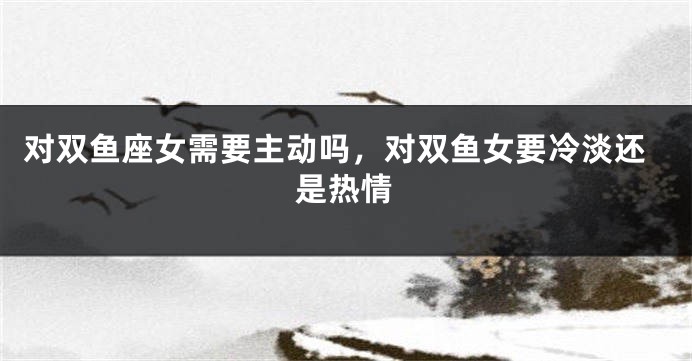对双鱼座女需要主动吗，对双鱼女要冷淡还是热情