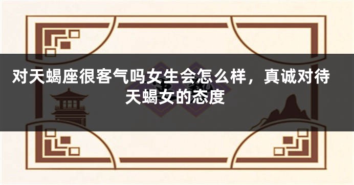 对天蝎座很客气吗女生会怎么样，真诚对待天蝎女的态度