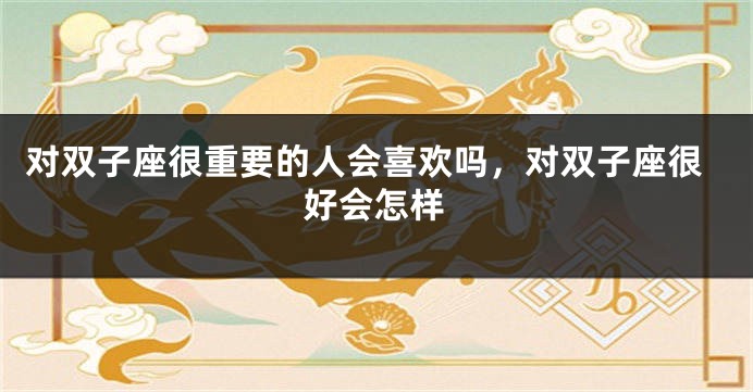 对双子座很重要的人会喜欢吗，对双子座很好会怎样
