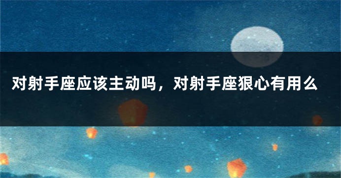 对射手座应该主动吗，对射手座狠心有用么