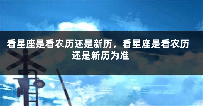 看星座是看农历还是新历，看星座是看农历还是新历为准