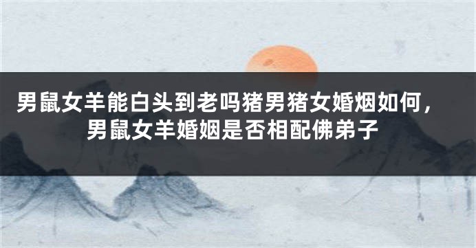 男鼠女羊能白头到老吗猪男猪女婚烟如何，男鼠女羊婚姻是否相配佛弟子