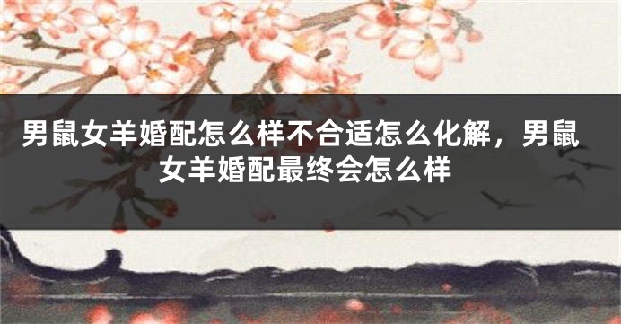 男鼠女羊婚配怎么样不合适怎么化解，男鼠女羊婚配最终会怎么样