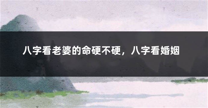 八字看老婆的命硬不硬，八字看婚姻