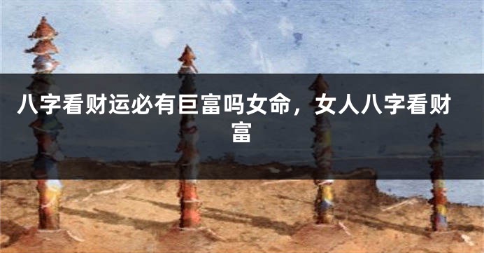 八字看财运必有巨富吗女命，女人八字看财富