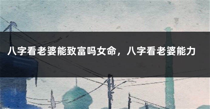 八字看老婆能致富吗女命，八字看老婆能力