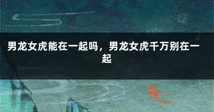 男龙女虎能在一起吗，男龙女虎千万别在一起