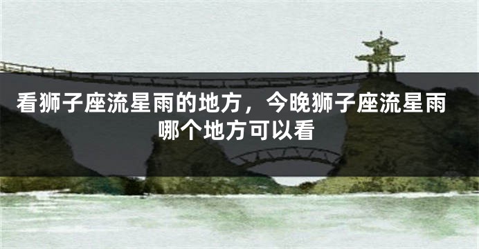 看狮子座流星雨的地方，今晚狮子座流星雨哪个地方可以看