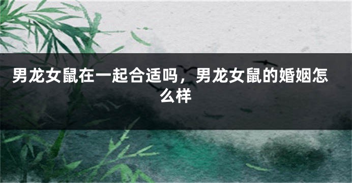 男龙女鼠在一起合适吗，男龙女鼠的婚姻怎么样