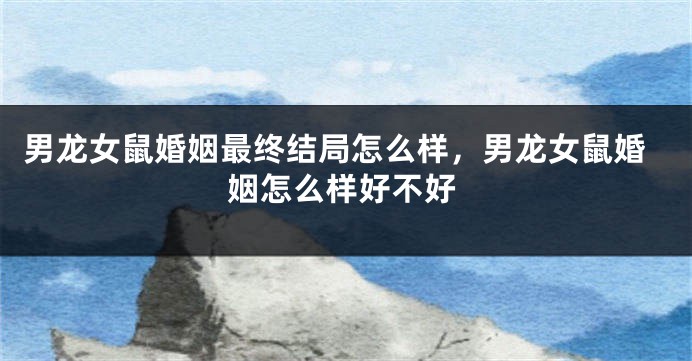 男龙女鼠婚姻最终结局怎么样，男龙女鼠婚姻怎么样好不好
