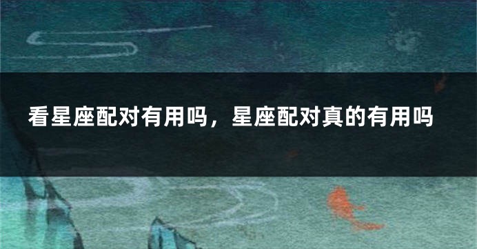 看星座配对有用吗，星座配对真的有用吗