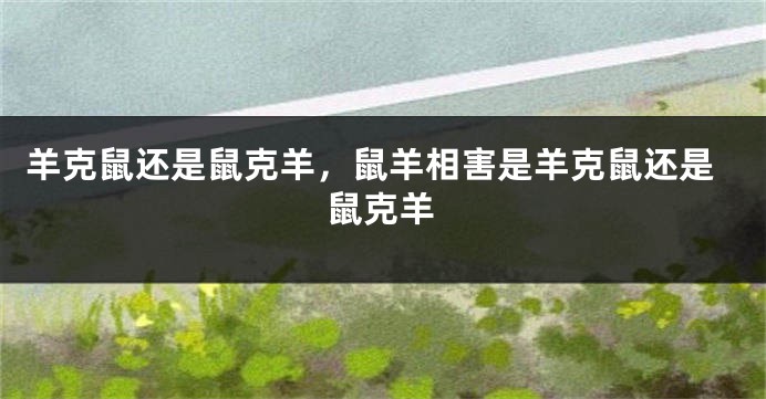 羊克鼠还是鼠克羊，鼠羊相害是羊克鼠还是鼠克羊