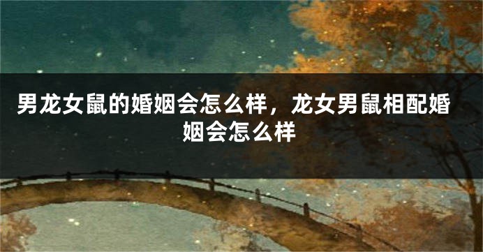 男龙女鼠的婚姻会怎么样，龙女男鼠相配婚姻会怎么样