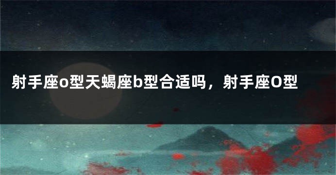 射手座o型天蝎座b型合适吗，射手座O型