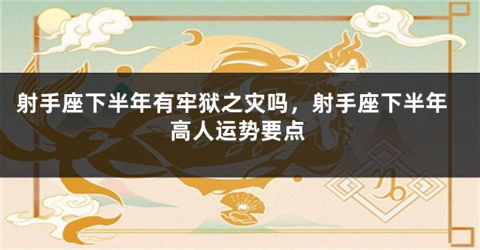射手座下半年有牢狱之灾吗，射手座下半年高人运势要点