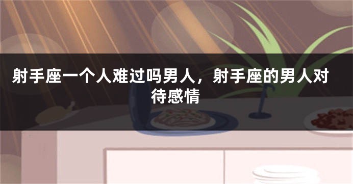 射手座一个人难过吗男人，射手座的男人对待感情