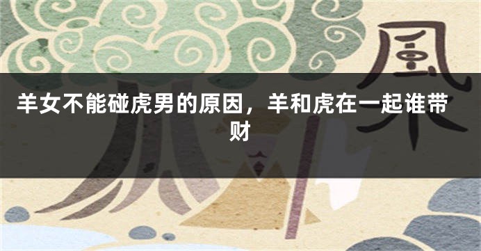 羊女不能碰虎男的原因，羊和虎在一起谁带财