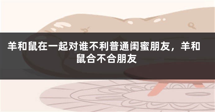 羊和鼠在一起对谁不利普通闺蜜朋友，羊和鼠合不合朋友