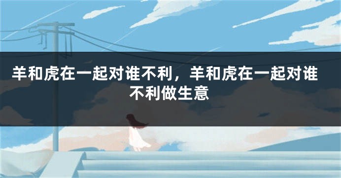 羊和虎在一起对谁不利，羊和虎在一起对谁不利做生意