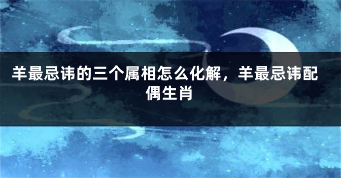 羊最忌讳的三个属相怎么化解，羊最忌讳配偶生肖