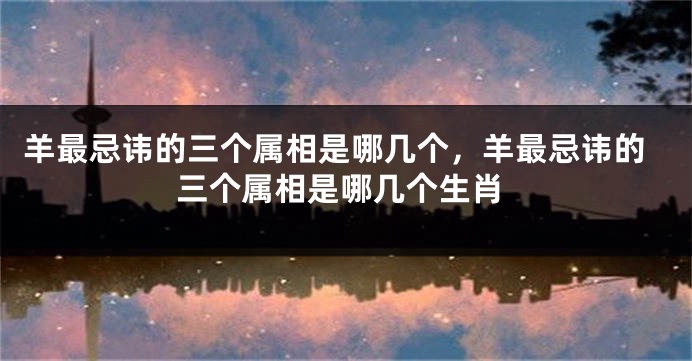 羊最忌讳的三个属相是哪几个，羊最忌讳的三个属相是哪几个生肖
