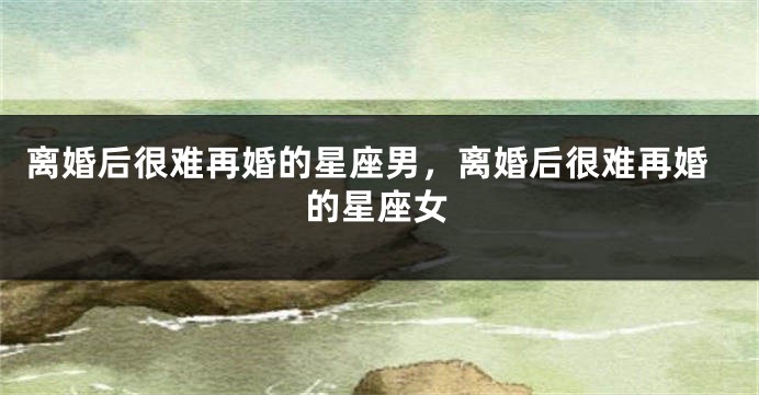 离婚后很难再婚的星座男,离婚后很难再婚的星座女