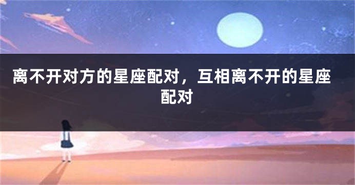 离不开对方的星座配对，互相离不开的星座配对