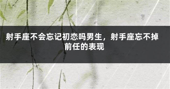 射手座不会忘记初恋吗男生，射手座忘不掉前任的表现