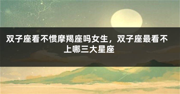 双子座看不惯摩羯座吗女生，双子座最看不上哪三大星座